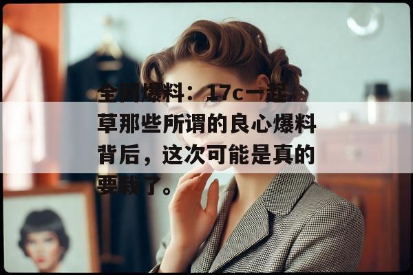 全网爆料：17c一起草那些所谓的良心爆料背后，这次可能是真的要栽了。