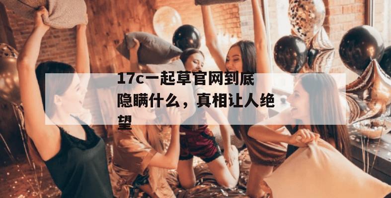 17c一起草官网到底隐瞒什么，真相让人绝望