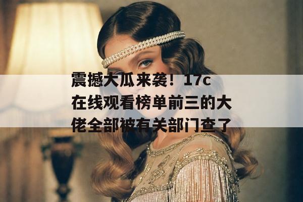 震撼大瓜来袭！17c在线观看榜单前三的大佬全部被有关部门查了