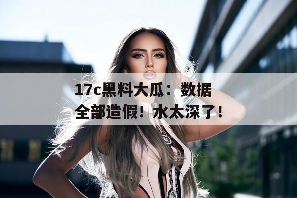 17c黑料大瓜：数据全部造假！水太深了！