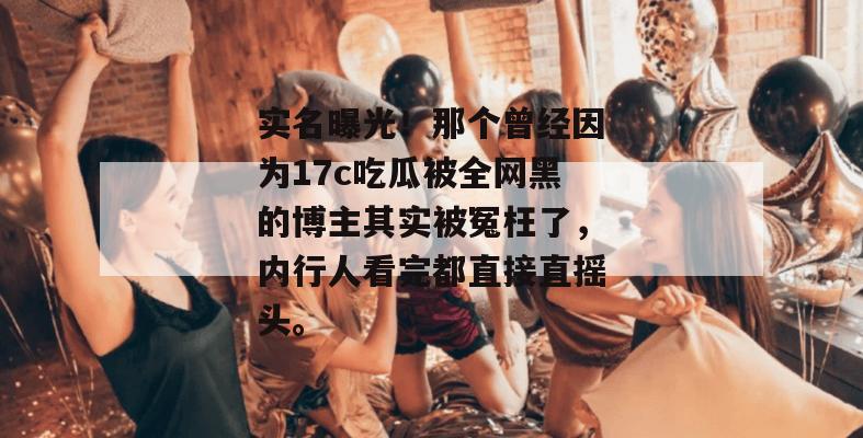 实名曝光！那个曾经因为17c吃瓜被全网黑的博主其实被冤枉了，内行人看完都直接直摇头。