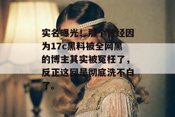 实名曝光！那个曾经因为17c黑料被全网黑的博主其实被冤枉了，反正这回是彻底洗不白了。