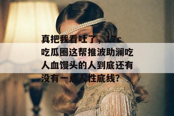 真把我看吐了，17c吃瓜圈这帮推波助澜吃人血馒头的人到底还有没有一点人性底线？