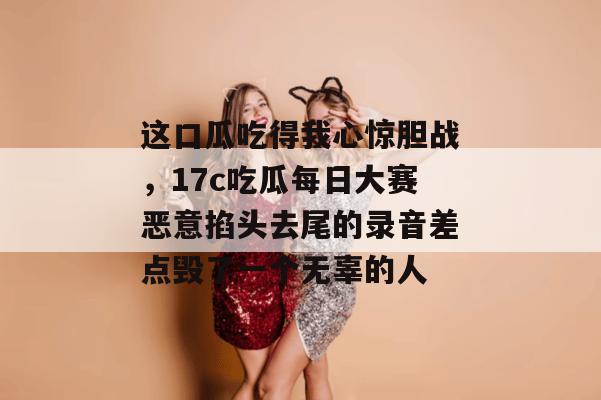 这口瓜吃得我心惊胆战，17c吃瓜每日大赛恶意掐头去尾的录音差点毁了一个无辜的人