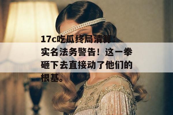 17c吃瓜终局清算：实名法务警告！这一拳砸下去直接动了他们的根基。