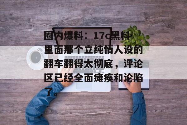 圈内爆料：17c黑料里面那个立纯情人设的翻车翻得太彻底，评论区已经全面瘫痪和沦陷了。