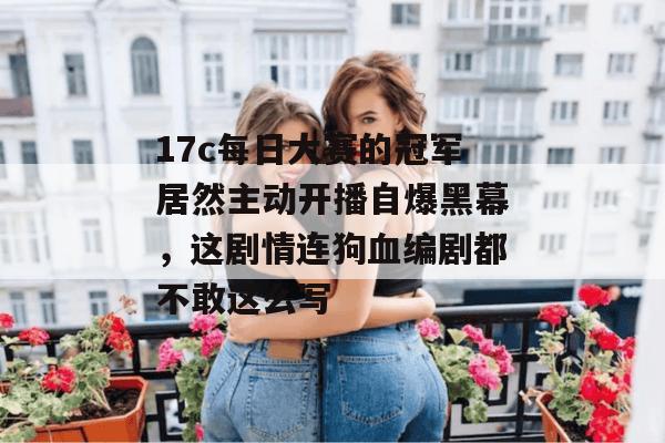 17c每日大赛的冠军居然主动开播自爆黑幕,这剧情连狗血编剧都不敢这么写