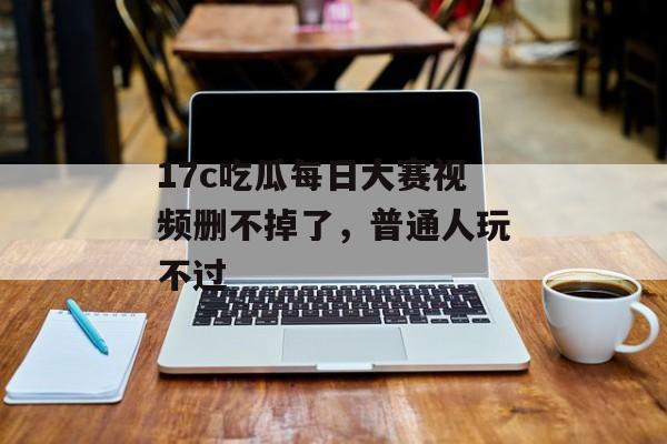 17c吃瓜每日大赛视频删不掉了,普通人玩不过