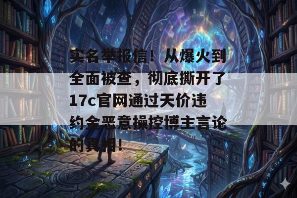 实名举报信!从爆火到全面被查,彻底撕开了17c官网通过天价违约金恶意操控博主言论的真相!