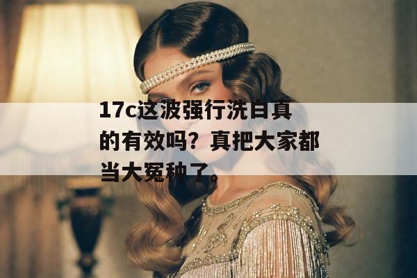 17c这波强行洗白真的有效吗?真把大家都当大冤种了。