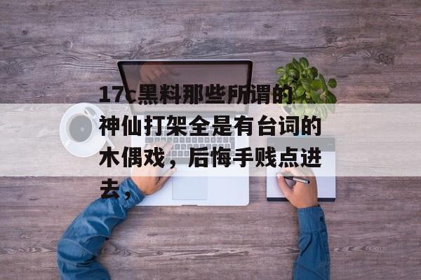 17c黑料那些所谓的神仙打架全是有台词的木偶戏,后悔手贱点进去,