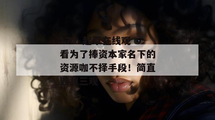 17.c 起草在线观看为了捧资本家名下的资源咖不择手段!简直毁我三观