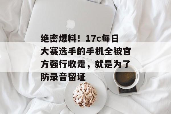 绝密爆料!17c每日大赛选手的手机全被官方强行收走,就是为了防录音留证