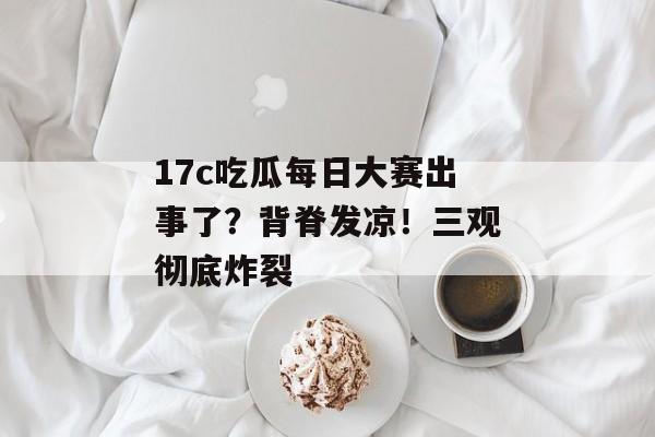 17c吃瓜每日大赛出事了?背脊发凉!三观彻底炸裂