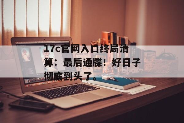 17c官网入口终局清算:最后通牒!好日子彻底到头了。