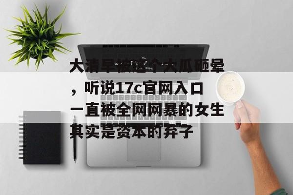 大清早被这个大瓜砸晕,听说17c官网入口一直被全网网暴的女生其实是资本的弃子