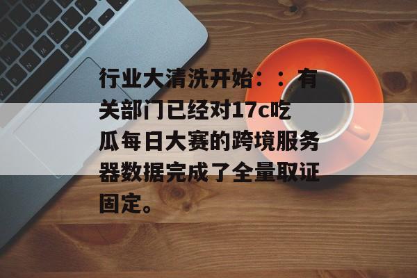 行业大清洗开始::有关部门已经对17c吃瓜每日大赛的跨境服务器数据完成了全量取证固定。