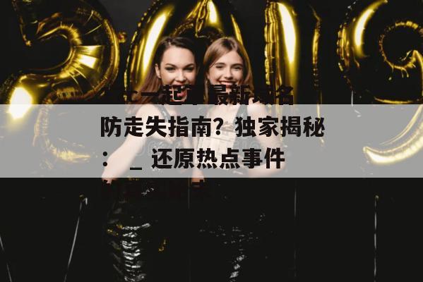 17c一起草最新域名防走失指南?独家揭秘: _ 还原热点事件的真实始末