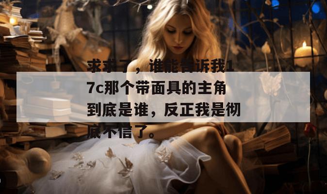 求求了，谁能告诉我17c那个带面具的主角到底是谁，反正我是彻底不信了。