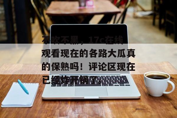 不吹不黑,17c在线观看现在的各路大瓜真的保熟吗!评论区现在已经炸开锅了。
