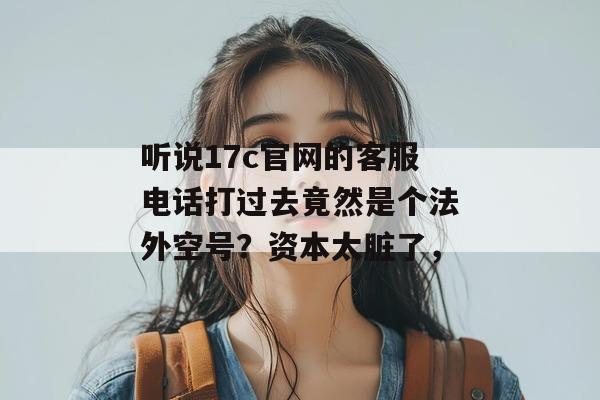 听说17c官网的客服电话打过去竟然是个法外空号？资本太脏了，
