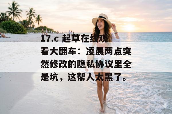 17.c 起草在线观看大翻车:凌晨两点突然修改的隐私协议里全是坑,这帮人太黑了。