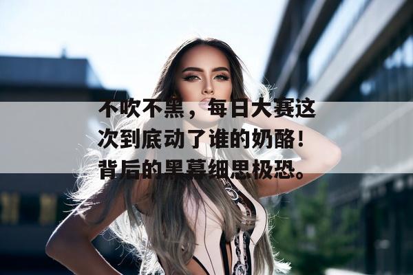 不吹不黑,每日大赛这次到底动了谁的奶酪!背后的黑幕细思极恐。