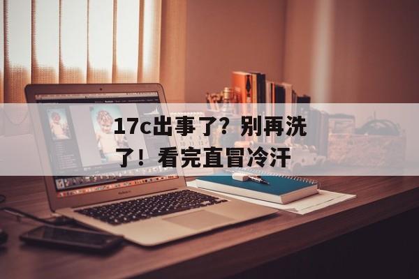 17c出事了？别再洗了！看完直冒冷汗