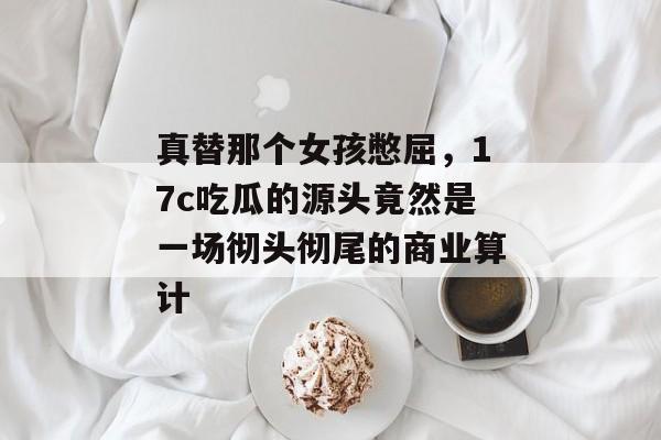 真替那个女孩憋屈,17c吃瓜的源头竟然是一场彻头彻尾的商业算计