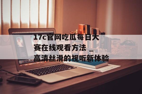 17c官网吃瓜每日大赛在线观看方法 _ 高清丝滑的视听新体验