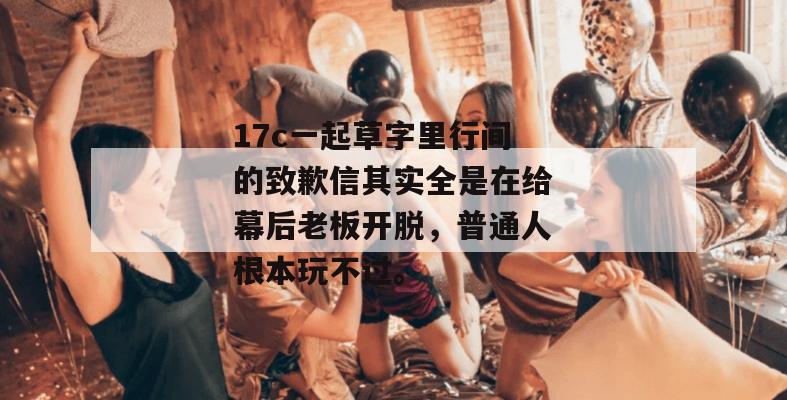 17c一起草字里行间的致歉信其实全是在给幕后老板开脱，普通人根本玩不过。