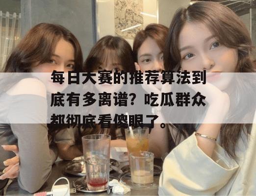 每日大赛的推荐算法到底有多离谱？吃瓜群众都彻底看傻眼了。