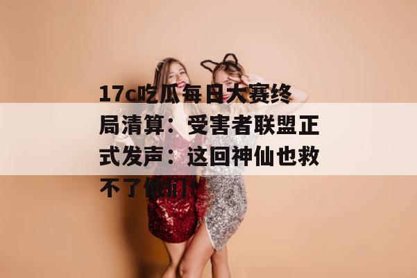 17c吃瓜每日大赛终局清算：受害者联盟正式发声：这回神仙也救不了他们！
